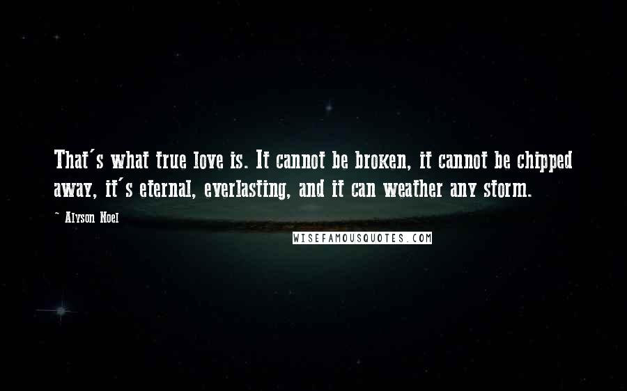 Alyson Noel Quotes: That's what true love is. It cannot be broken, it cannot be chipped away, it's eternal, everlasting, and it can weather any storm.