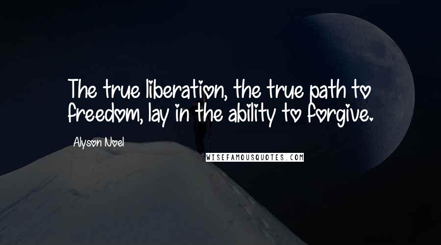 Alyson Noel Quotes: The true liberation, the true path to freedom, lay in the ability to forgive.