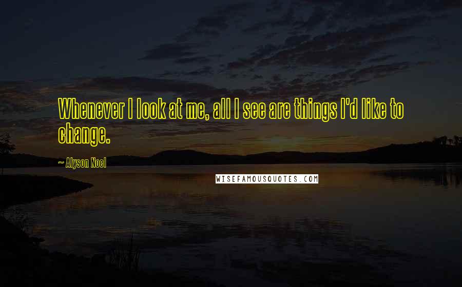 Alyson Noel Quotes: Whenever I look at me, all I see are things I'd like to change.