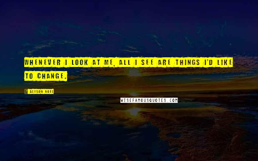 Alyson Noel Quotes: Whenever I look at me, all I see are things I'd like to change.