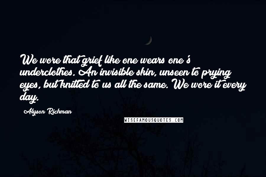 Alyson Richman Quotes: We wore that grief like one wears one's underclothes. An invisible skin, unseen to prying eyes, but knitted to us all the same. We wore it every day.