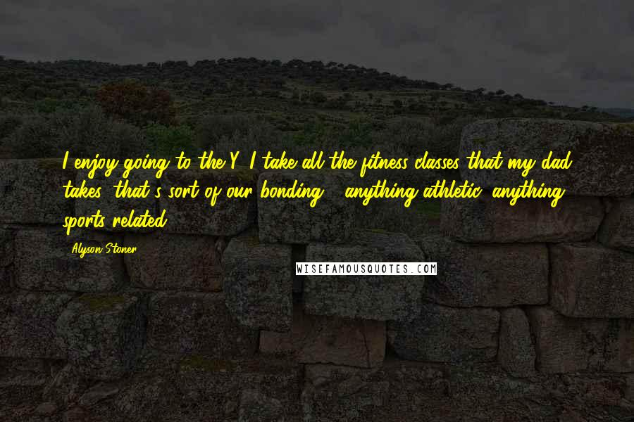 Alyson Stoner Quotes: I enjoy going to the Y. I take all the fitness classes that my dad takes; that's sort of our bonding - anything athletic, anything sports related.