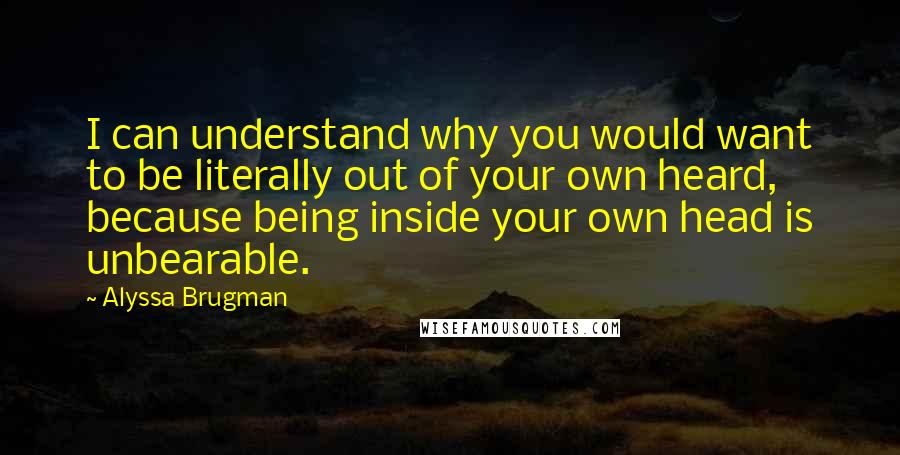 Alyssa Brugman Quotes: I can understand why you would want to be literally out of your own heard, because being inside your own head is unbearable.