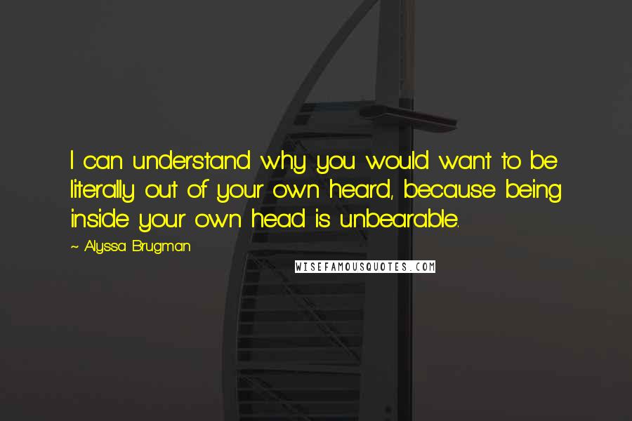 Alyssa Brugman Quotes: I can understand why you would want to be literally out of your own heard, because being inside your own head is unbearable.