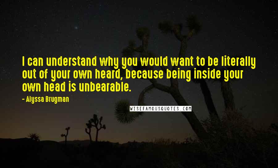 Alyssa Brugman Quotes: I can understand why you would want to be literally out of your own heard, because being inside your own head is unbearable.