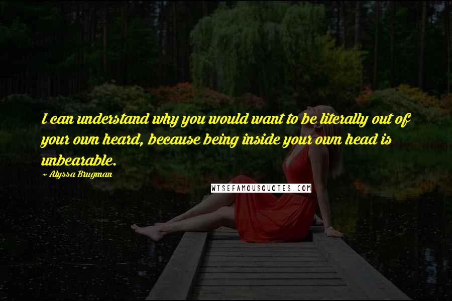 Alyssa Brugman Quotes: I can understand why you would want to be literally out of your own heard, because being inside your own head is unbearable.