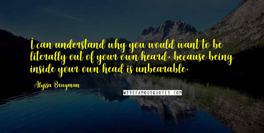 Alyssa Brugman Quotes: I can understand why you would want to be literally out of your own heard, because being inside your own head is unbearable.