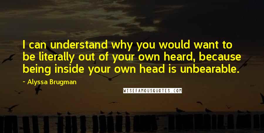 Alyssa Brugman Quotes: I can understand why you would want to be literally out of your own heard, because being inside your own head is unbearable.