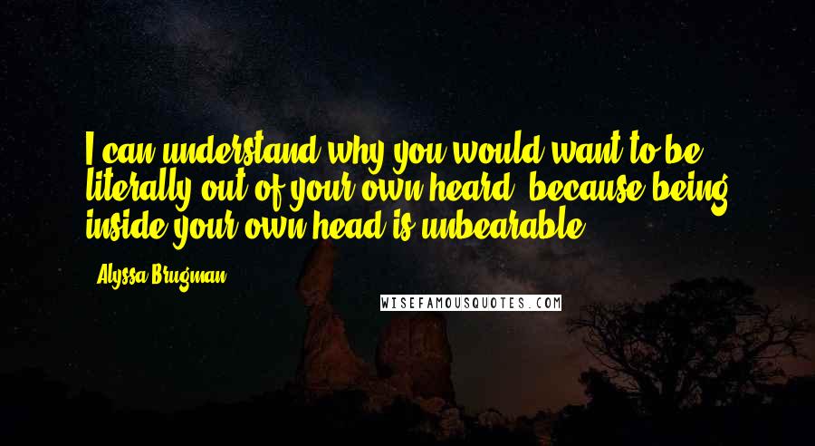 Alyssa Brugman Quotes: I can understand why you would want to be literally out of your own heard, because being inside your own head is unbearable.