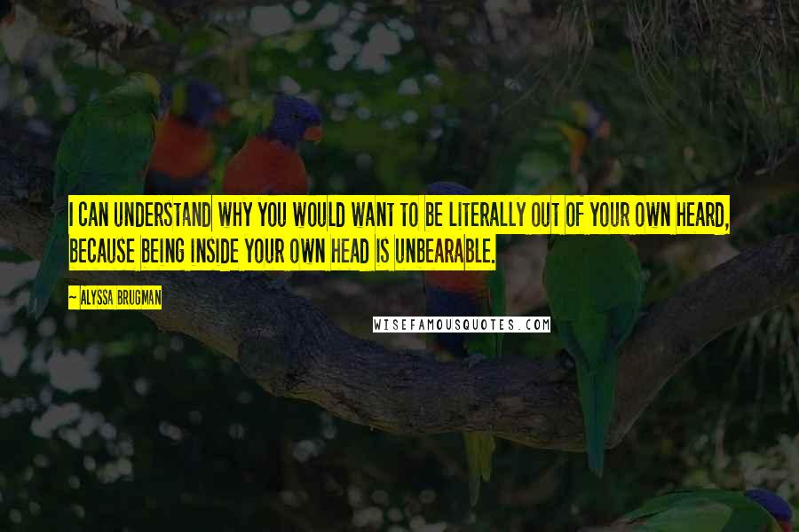 Alyssa Brugman Quotes: I can understand why you would want to be literally out of your own heard, because being inside your own head is unbearable.