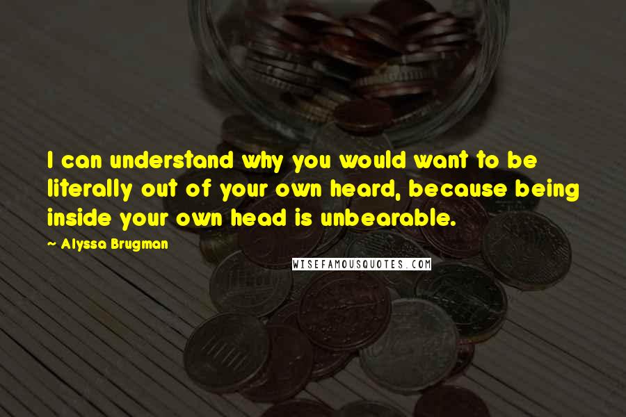 Alyssa Brugman Quotes: I can understand why you would want to be literally out of your own heard, because being inside your own head is unbearable.