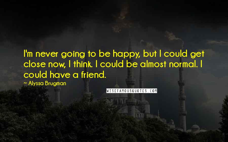 Alyssa Brugman Quotes: I'm never going to be happy, but I could get close now, I think. I could be almost normal. I could have a friend.