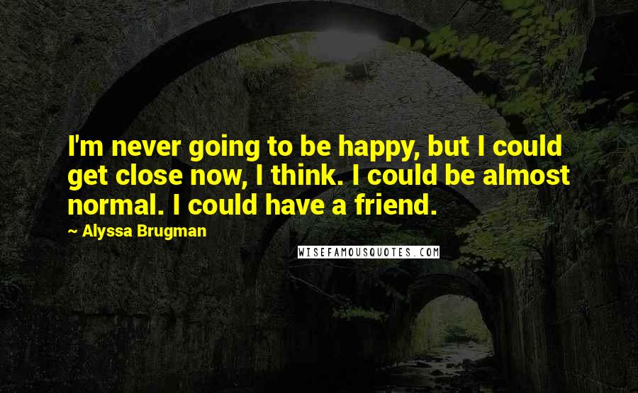 Alyssa Brugman Quotes: I'm never going to be happy, but I could get close now, I think. I could be almost normal. I could have a friend.