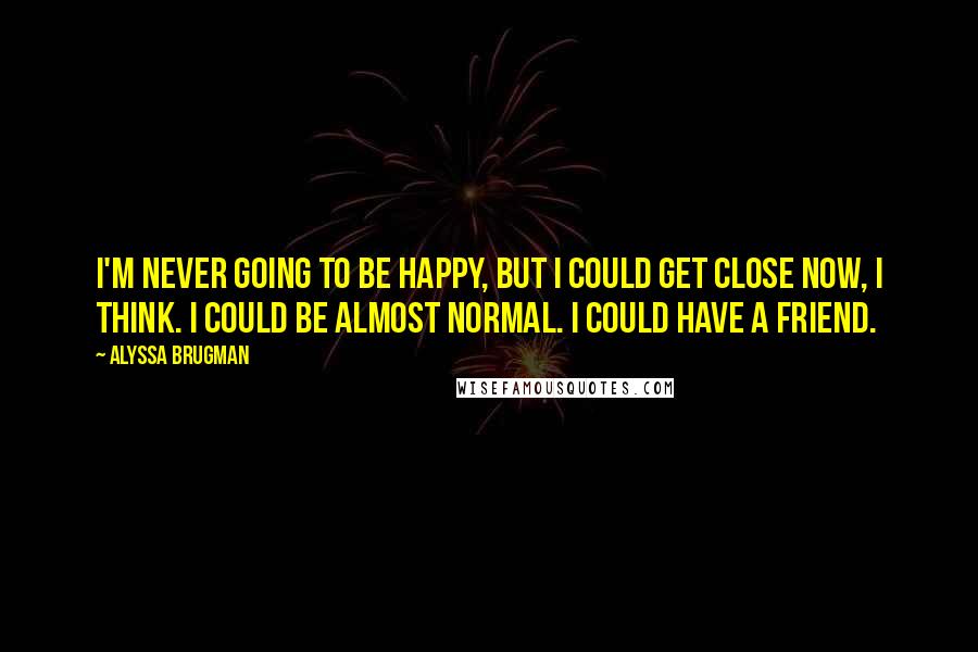 Alyssa Brugman Quotes: I'm never going to be happy, but I could get close now, I think. I could be almost normal. I could have a friend.