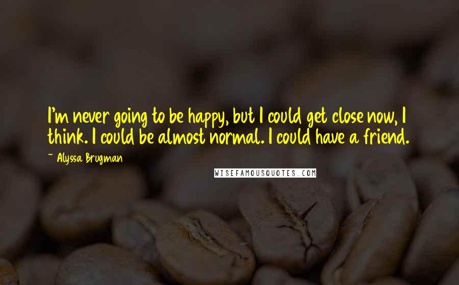 Alyssa Brugman Quotes: I'm never going to be happy, but I could get close now, I think. I could be almost normal. I could have a friend.