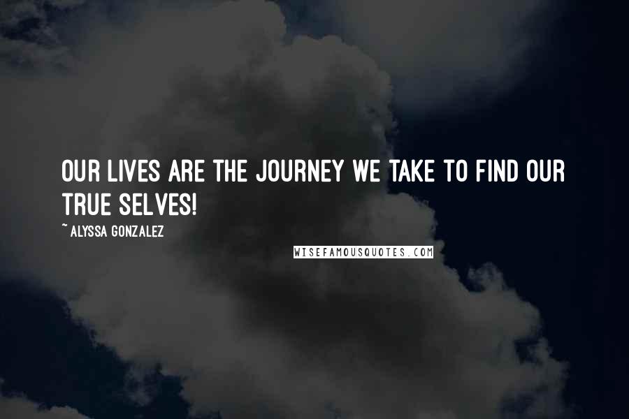 Alyssa Gonzalez Quotes: Our lives are the Journey we take to find our true selves!