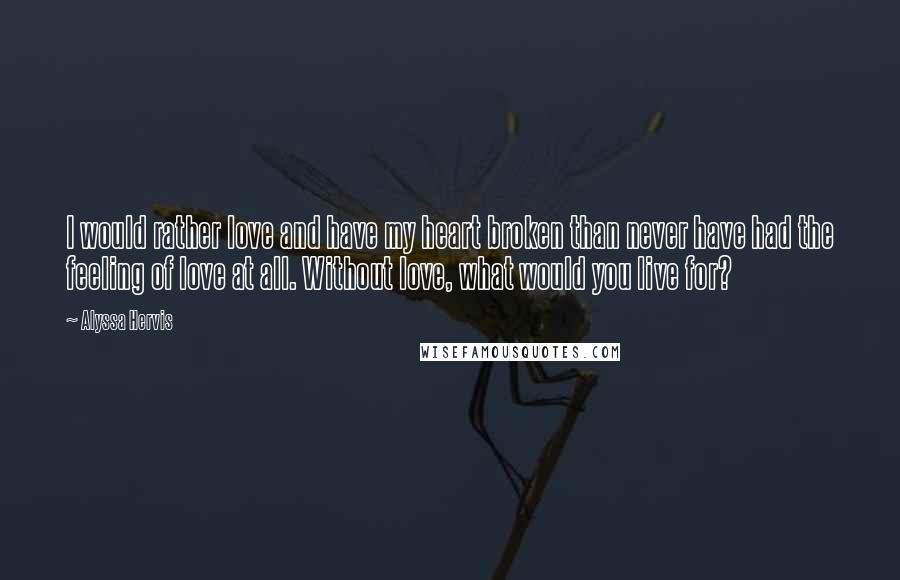 Alyssa Hervis Quotes: I would rather love and have my heart broken than never have had the feeling of love at all. Without love, what would you live for?