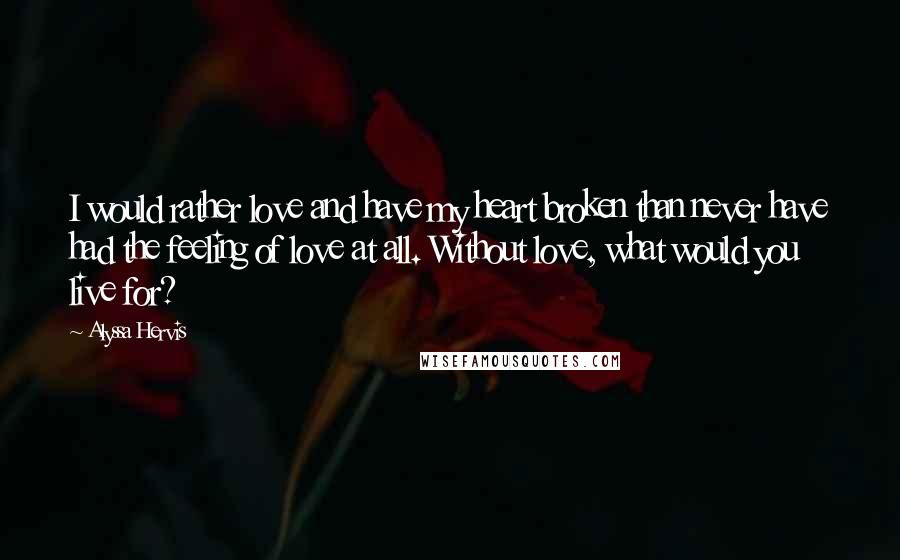 Alyssa Hervis Quotes: I would rather love and have my heart broken than never have had the feeling of love at all. Without love, what would you live for?