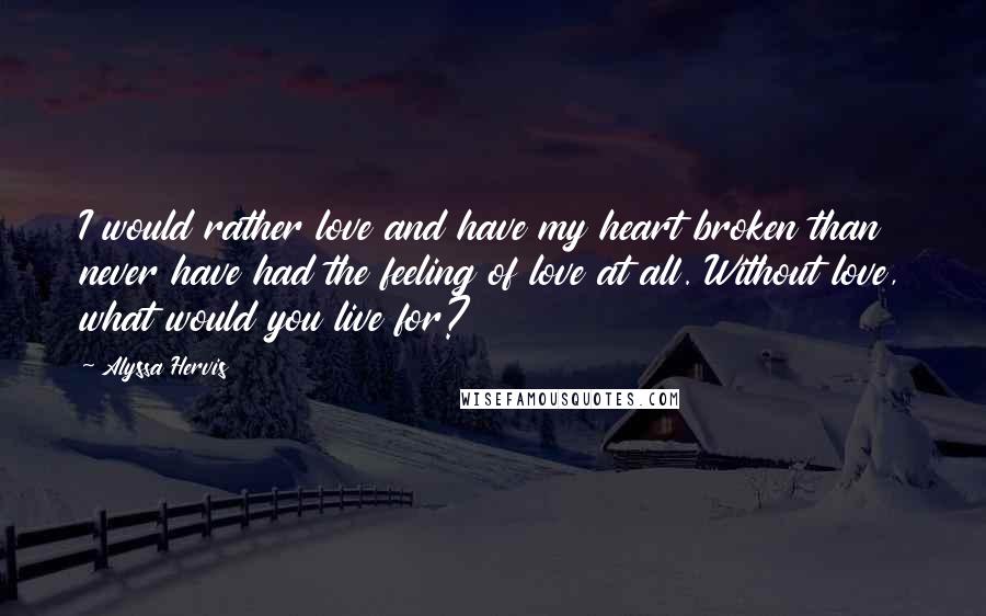 Alyssa Hervis Quotes: I would rather love and have my heart broken than never have had the feeling of love at all. Without love, what would you live for?