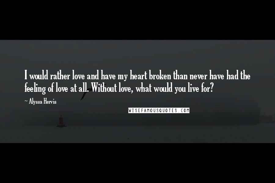 Alyssa Hervis Quotes: I would rather love and have my heart broken than never have had the feeling of love at all. Without love, what would you live for?