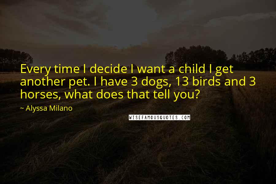 Alyssa Milano Quotes: Every time I decide I want a child I get another pet. I have 3 dogs, 13 birds and 3 horses, what does that tell you?