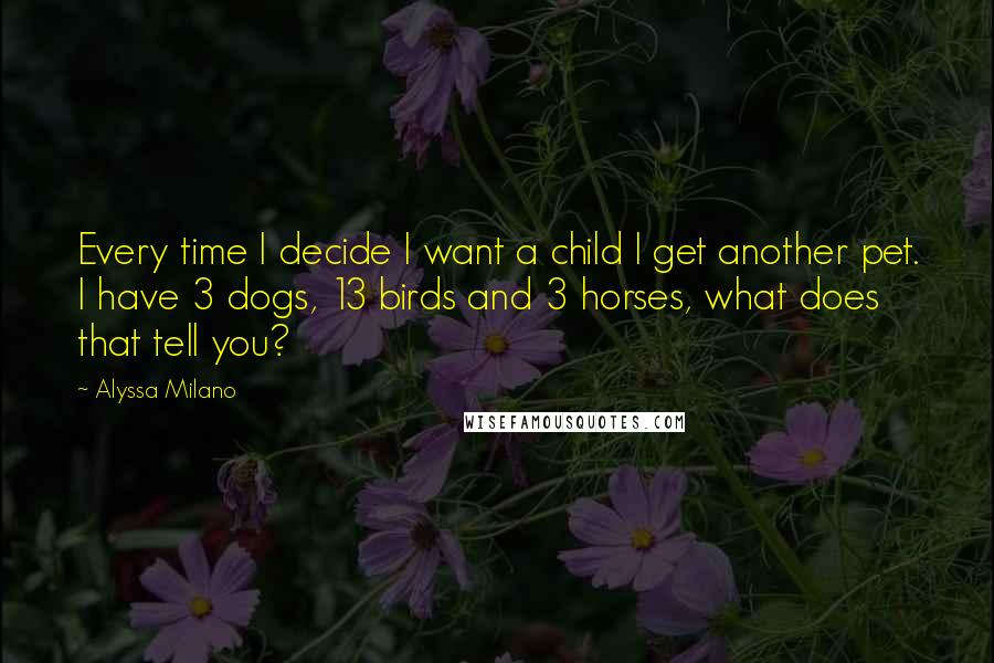 Alyssa Milano Quotes: Every time I decide I want a child I get another pet. I have 3 dogs, 13 birds and 3 horses, what does that tell you?