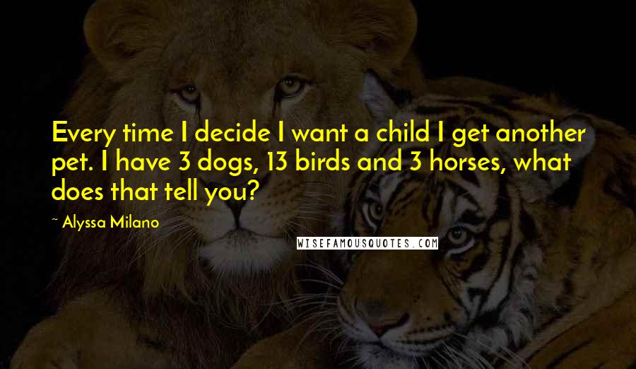 Alyssa Milano Quotes: Every time I decide I want a child I get another pet. I have 3 dogs, 13 birds and 3 horses, what does that tell you?
