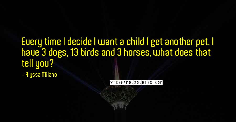 Alyssa Milano Quotes: Every time I decide I want a child I get another pet. I have 3 dogs, 13 birds and 3 horses, what does that tell you?