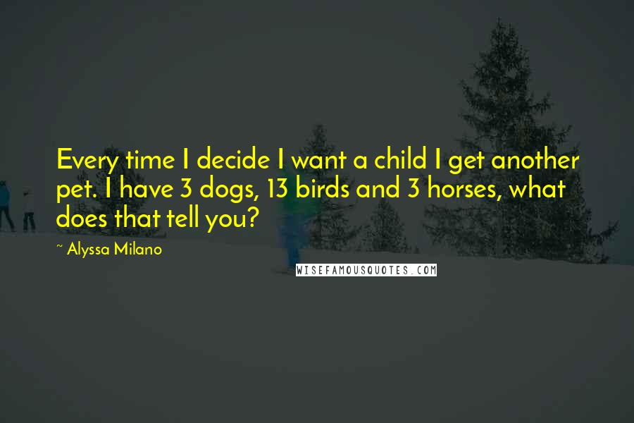 Alyssa Milano Quotes: Every time I decide I want a child I get another pet. I have 3 dogs, 13 birds and 3 horses, what does that tell you?