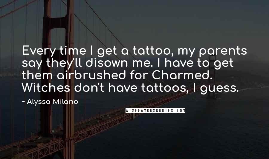 Alyssa Milano Quotes: Every time I get a tattoo, my parents say they'll disown me. I have to get them airbrushed for Charmed. Witches don't have tattoos, I guess.