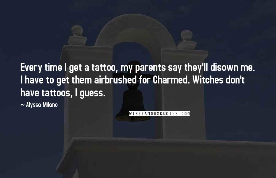 Alyssa Milano Quotes: Every time I get a tattoo, my parents say they'll disown me. I have to get them airbrushed for Charmed. Witches don't have tattoos, I guess.