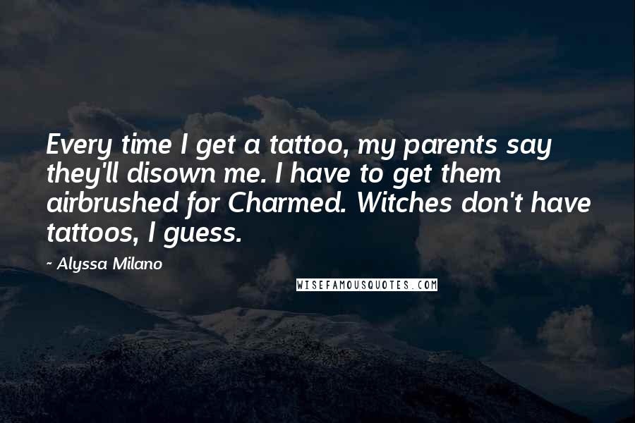 Alyssa Milano Quotes: Every time I get a tattoo, my parents say they'll disown me. I have to get them airbrushed for Charmed. Witches don't have tattoos, I guess.