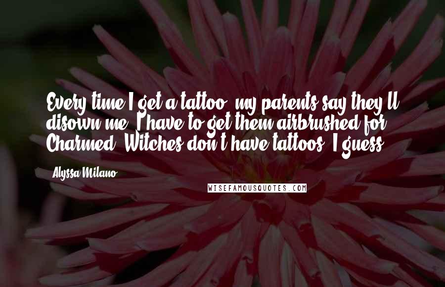 Alyssa Milano Quotes: Every time I get a tattoo, my parents say they'll disown me. I have to get them airbrushed for Charmed. Witches don't have tattoos, I guess.