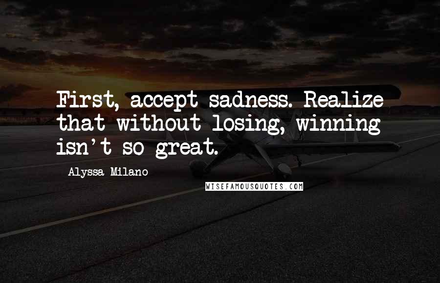 Alyssa Milano Quotes: First, accept sadness. Realize that without losing, winning isn't so great.