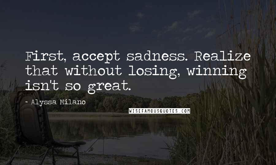 Alyssa Milano Quotes: First, accept sadness. Realize that without losing, winning isn't so great.