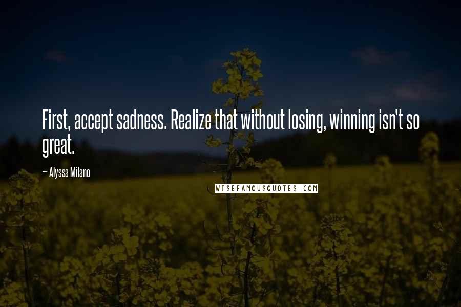 Alyssa Milano Quotes: First, accept sadness. Realize that without losing, winning isn't so great.