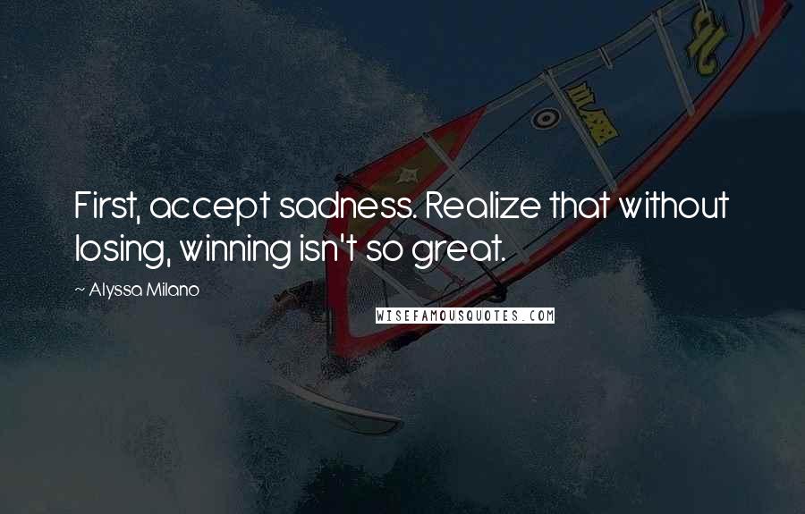 Alyssa Milano Quotes: First, accept sadness. Realize that without losing, winning isn't so great.