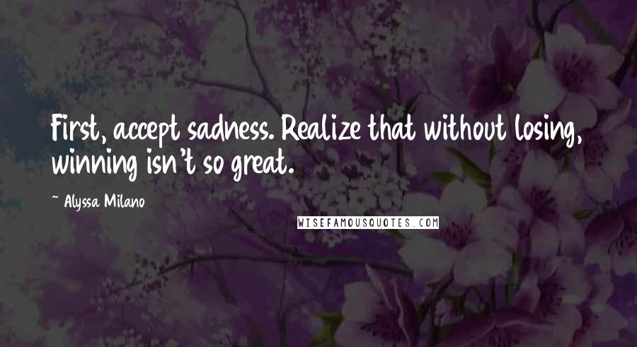 Alyssa Milano Quotes: First, accept sadness. Realize that without losing, winning isn't so great.