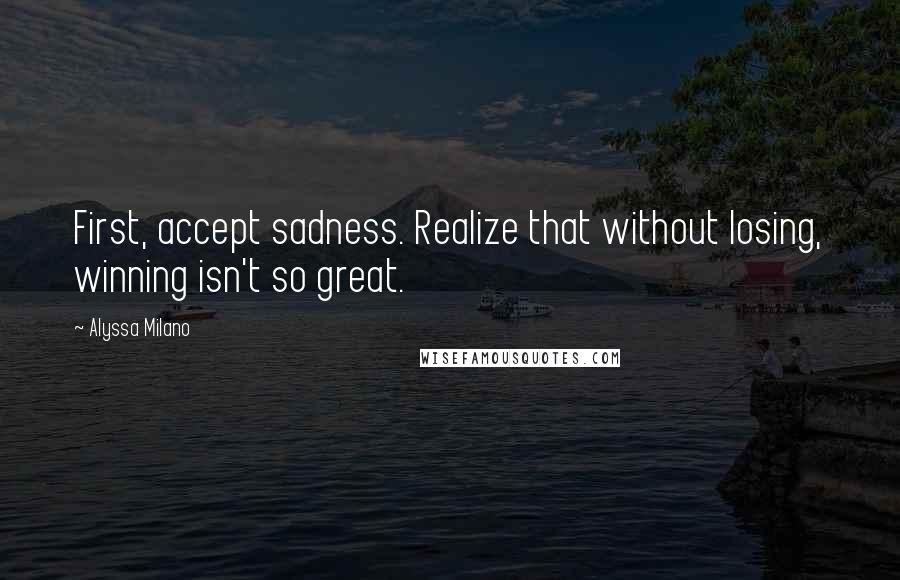 Alyssa Milano Quotes: First, accept sadness. Realize that without losing, winning isn't so great.