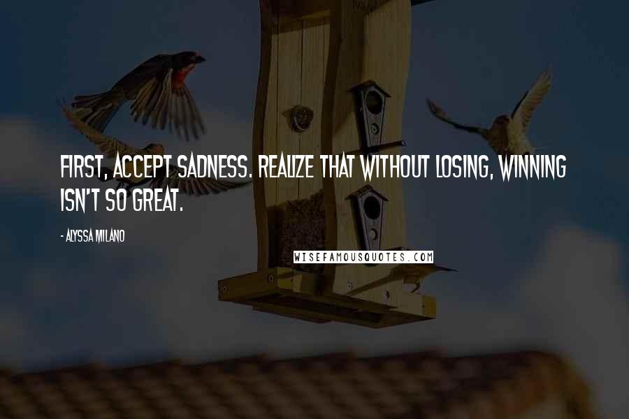 Alyssa Milano Quotes: First, accept sadness. Realize that without losing, winning isn't so great.