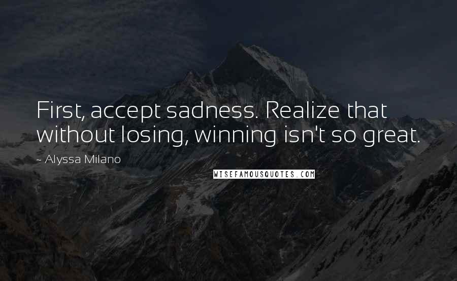 Alyssa Milano Quotes: First, accept sadness. Realize that without losing, winning isn't so great.