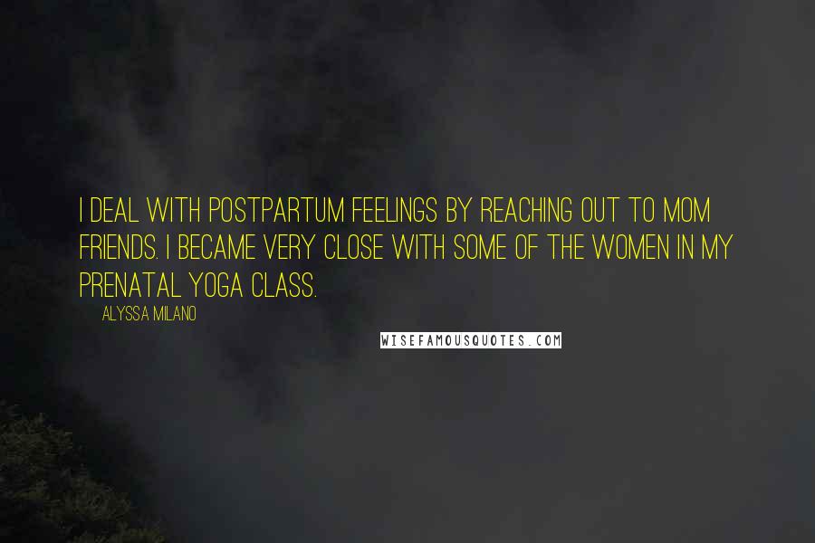 Alyssa Milano Quotes: I deal with postpartum feelings by reaching out to mom friends. I became very close with some of the women in my prenatal yoga class.