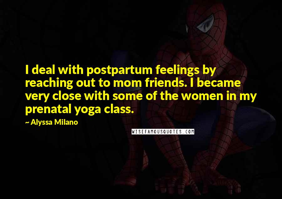 Alyssa Milano Quotes: I deal with postpartum feelings by reaching out to mom friends. I became very close with some of the women in my prenatal yoga class.