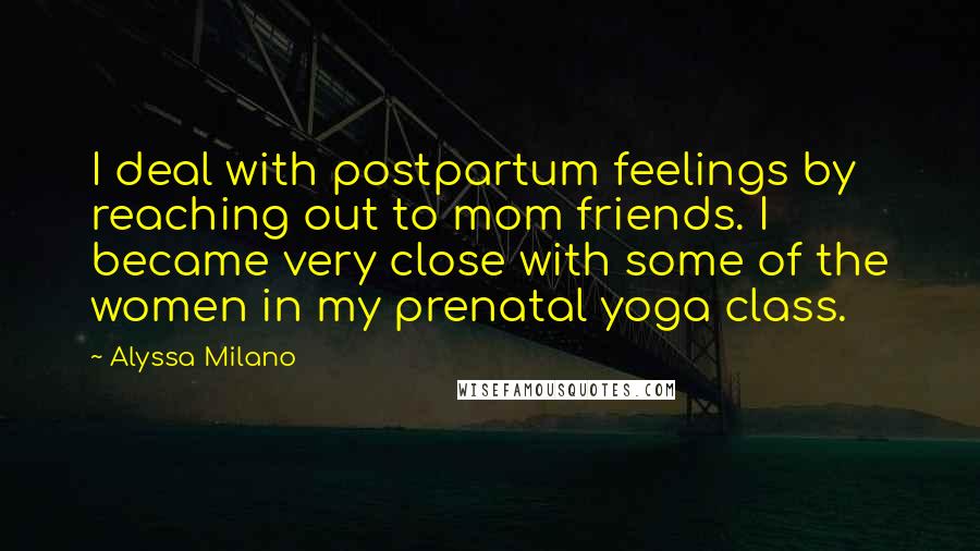 Alyssa Milano Quotes: I deal with postpartum feelings by reaching out to mom friends. I became very close with some of the women in my prenatal yoga class.
