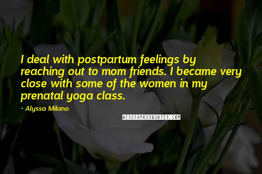 Alyssa Milano Quotes: I deal with postpartum feelings by reaching out to mom friends. I became very close with some of the women in my prenatal yoga class.