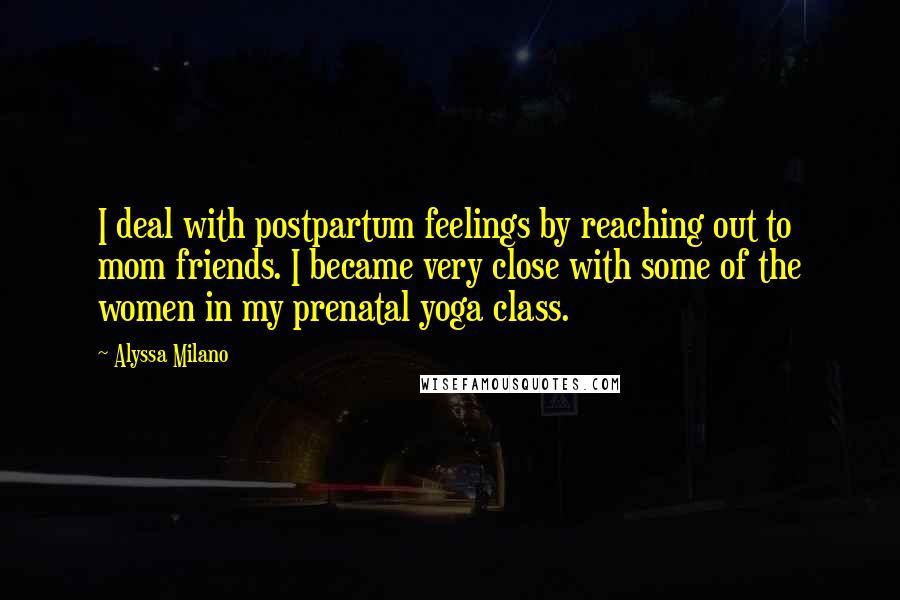 Alyssa Milano Quotes: I deal with postpartum feelings by reaching out to mom friends. I became very close with some of the women in my prenatal yoga class.