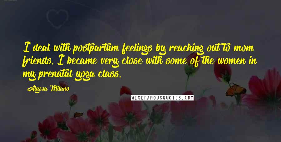 Alyssa Milano Quotes: I deal with postpartum feelings by reaching out to mom friends. I became very close with some of the women in my prenatal yoga class.