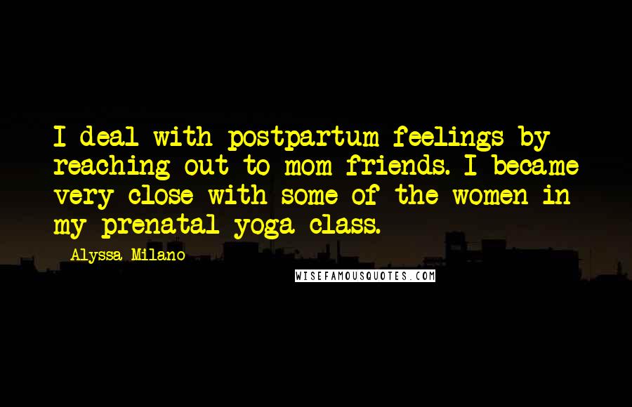 Alyssa Milano Quotes: I deal with postpartum feelings by reaching out to mom friends. I became very close with some of the women in my prenatal yoga class.