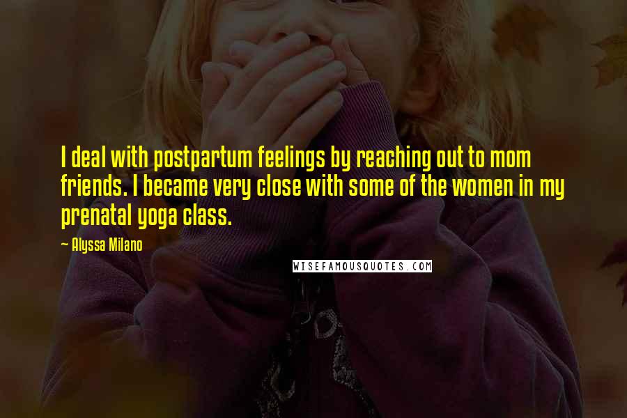 Alyssa Milano Quotes: I deal with postpartum feelings by reaching out to mom friends. I became very close with some of the women in my prenatal yoga class.