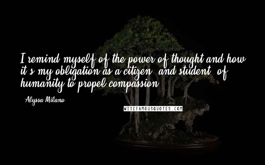 Alyssa Milano Quotes: I remind myself of the power of thought and how it's my obligation as a citizen (and student) of humanity to propel compassion.